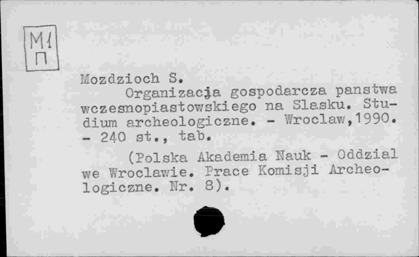 ﻿MI п
Mozdzioch S.
Organ!zac|a gospodarcza panstwa wczesnopiastowskiego na Slasku. Studium archeologiczne. - Wroclaw,1990. - 240 st., tab.
(Polska Akademie Mauk - Oddzial we Wroclawie. Prace Komisji Archeo-logiczne. Nr. 8).